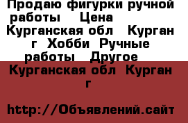 Продаю фигурки ручной работы  › Цена ­ 300-600 - Курганская обл., Курган г. Хобби. Ручные работы » Другое   . Курганская обл.,Курган г.